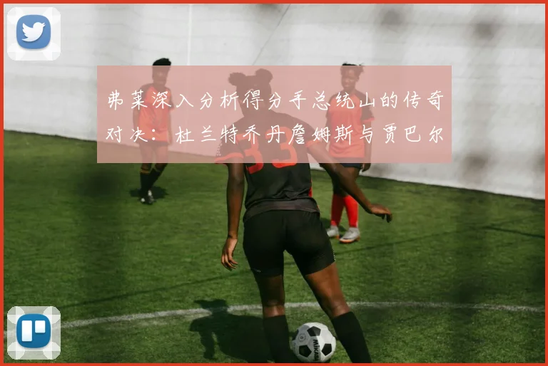 弗莱深入分析得分手总统山的传奇对决：杜兰特乔丹詹姆斯与贾巴尔的伟大之路