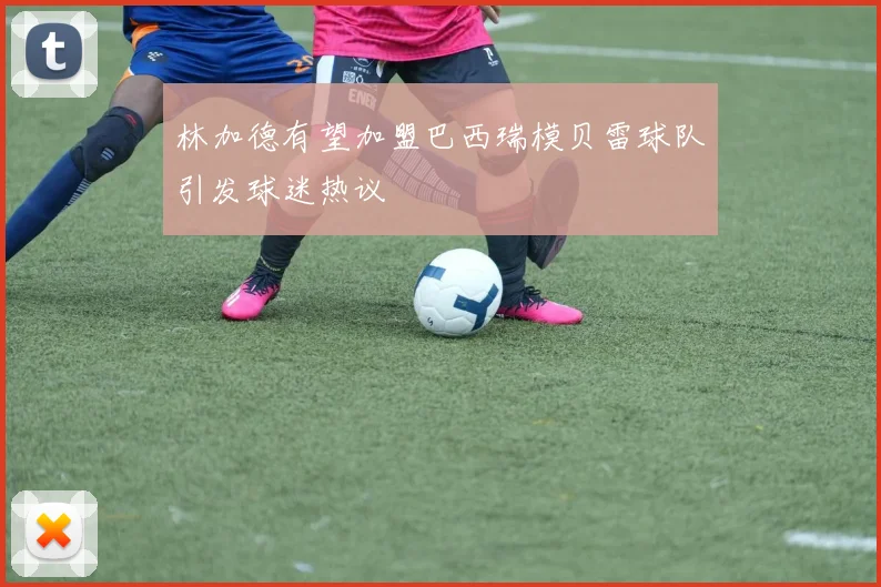 林加德有望加盟巴西瑞模贝雷球队引发球迷热议