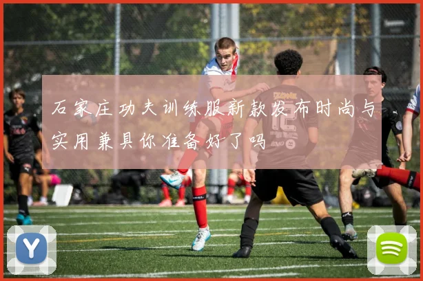 石家庄功夫训练服新款发布时尚与实用兼具你准备好了吗