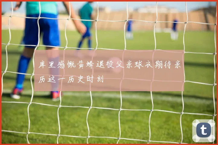 库里感慨黄蜂退役父亲球衣期待亲历这一历史时刻