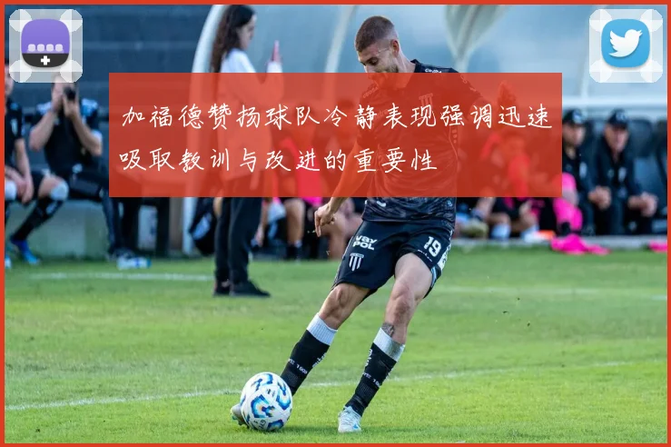 加福德赞扬球队冷静表现强调迅速吸取教训与改进的重要性