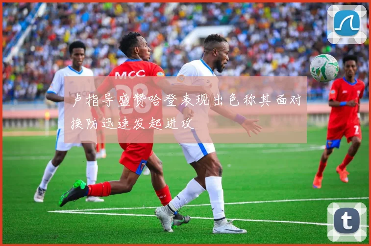 卢指导盛赞哈登表现出色称其面对换防迅速发起进攻