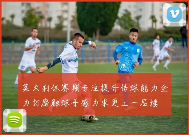 莱夫利休赛期专注提升传球能力全力打磨触球手感力求更上一层楼