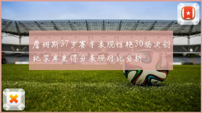 詹姆斯37岁赛季表现惊艳30场次创纪录库里得分表现对比分析