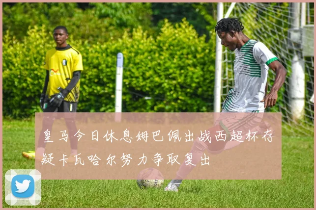 皇马今日休息姆巴佩出战西超杯存疑卡瓦哈尔努力争取复出