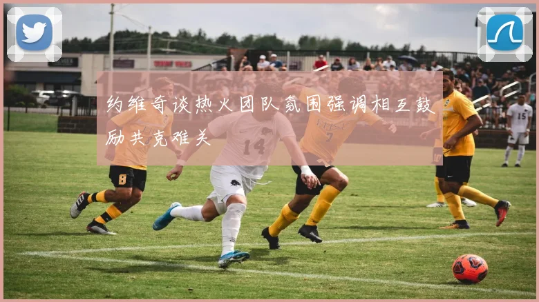 约维奇谈热火团队氛围强调相互鼓励共克难关