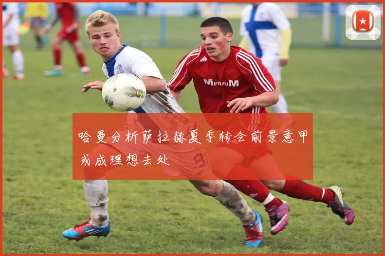 哈曼分析萨拉赫夏季转会前景意甲或成理想去处
