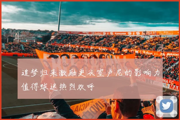 追梦归来激励更衣室卢尼的影响力值得球迷热烈欢呼
