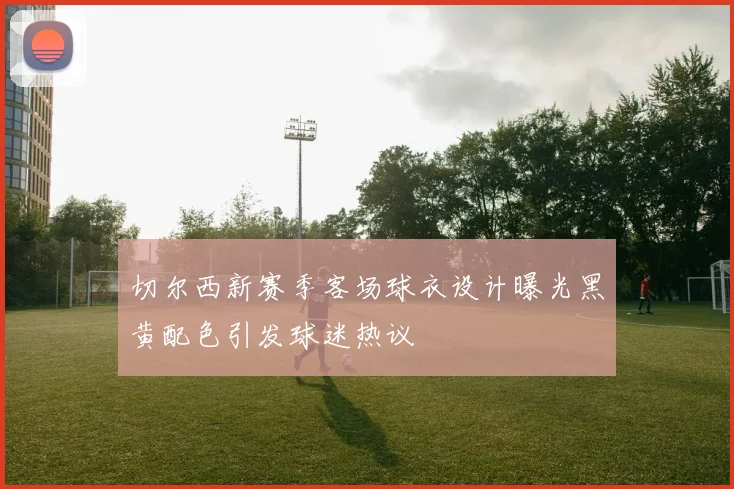 切尔西新赛季客场球衣设计曝光黑黄配色引发球迷热议