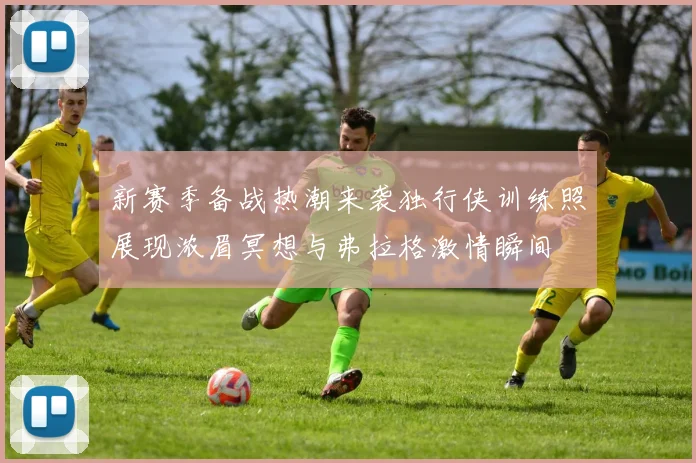 新赛季备战热潮来袭独行侠训练照展现浓眉冥想与弗拉格激情瞬间