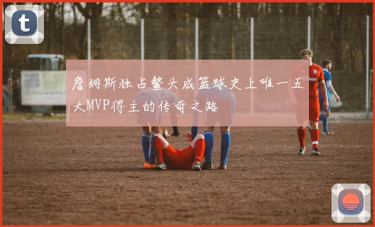詹姆斯独占鳌头成篮球史上唯一五大MVP得主的传奇之路
