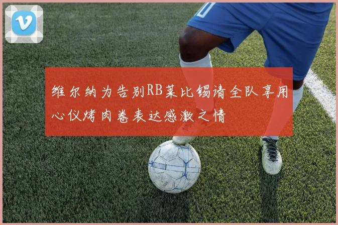 维尔纳为告别RB莱比锡请全队享用心仪烤肉卷表达感激之情