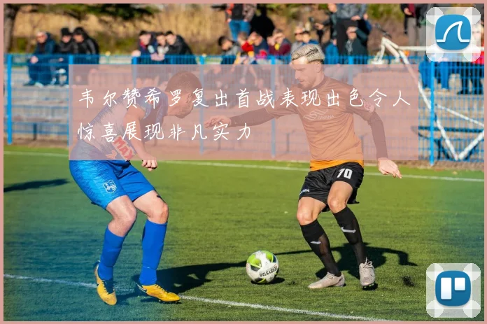 韦尔赞希罗复出首战表现出色令人惊喜展现非凡实力