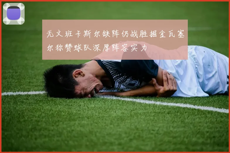 无文班卡斯尔缺阵仍战胜掘金瓦塞尔称赞球队深厚阵容实力