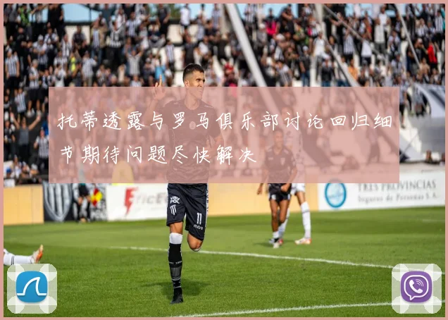 托蒂透露与罗马俱乐部讨论回归细节期待问题尽快解决
