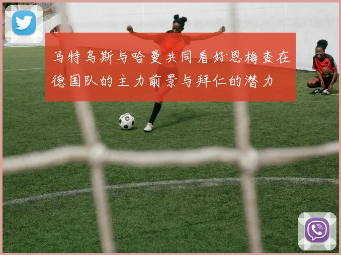 马特乌斯与哈曼共同看好恩梅查在德国队的主力前景与拜仁的潜力