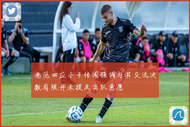 老范回应小卡传闻强调与其交流次数有限并未提及离队意愿