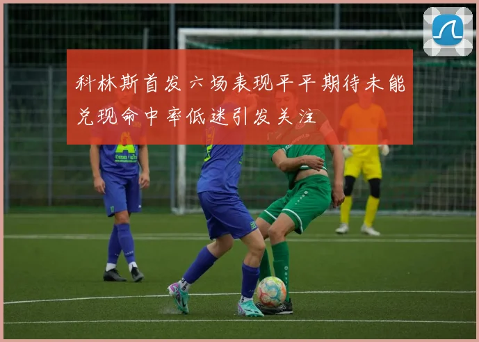 科林斯首发六场表现平平期待未能兑现命中率低迷引发关注