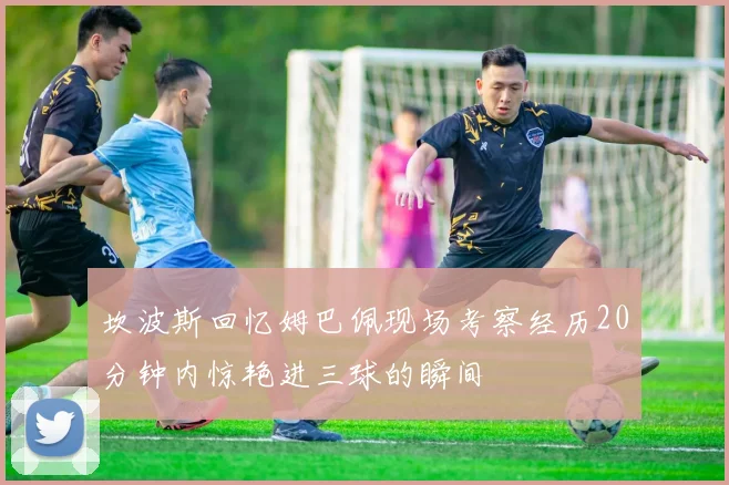 坎波斯回忆姆巴佩现场考察经历20分钟内惊艳进三球的瞬间