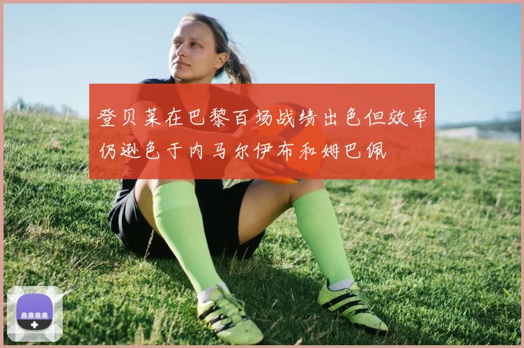 登贝莱在巴黎百场战绩出色但效率仍逊色于内马尔伊布和姆巴佩