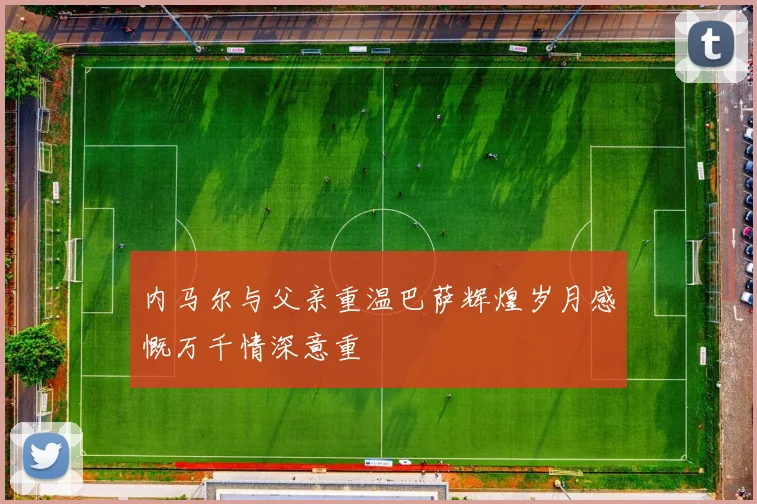 内马尔与父亲重温巴萨辉煌岁月感慨万千情深意重