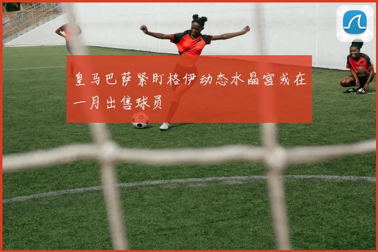皇马巴萨紧盯格伊动态水晶宫或在一月出售球员
