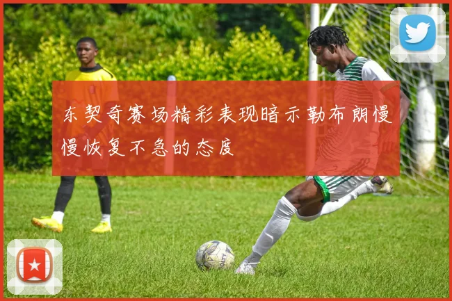 东契奇赛场精彩表现暗示勒布朗慢慢恢复不急的态度
