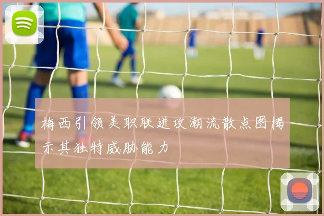 梅西引领美职联进攻潮流散点图揭示其独特威胁能力