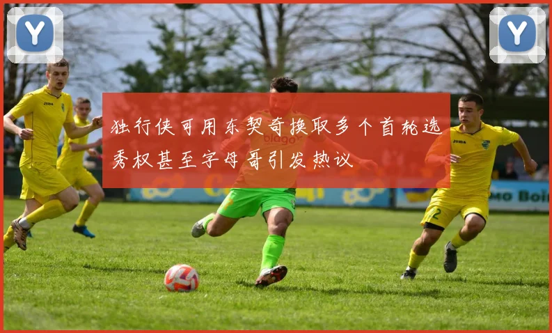 独行侠可用东契奇换取多个首轮选秀权甚至字母哥引发热议
