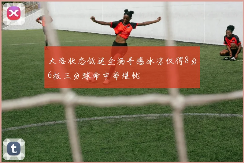 大洛状态低迷全场手感冰凉仅得8分6板三分球命中率堪忧