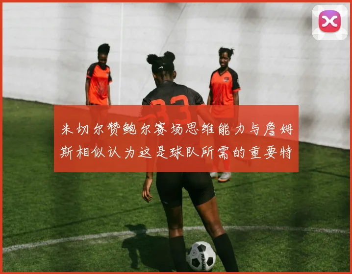 米切尔赞鲍尔赛场思维能力与詹姆斯相似认为这是球队所需的重要特质