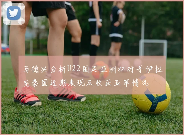 马德兴分析U22国足亚洲杯对手伊拉克泰国近期表现及收获亚军情况