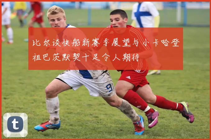 比尔谈快船新赛季展望与小卡哈登祖巴茨默契十足令人期待
