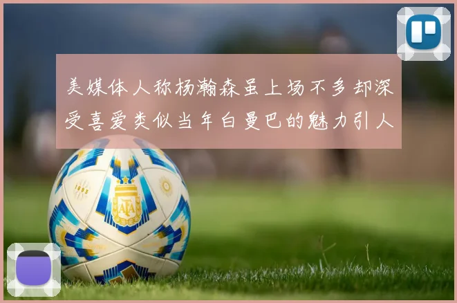 美媒体人称杨瀚森虽上场不多却深受喜爱类似当年白曼巴的魅力引人瞩目