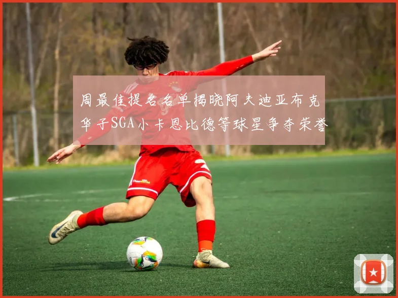 周最佳提名名单揭晓阿夫迪亚布克华子SGA小卡恩比德等球星争夺荣誉