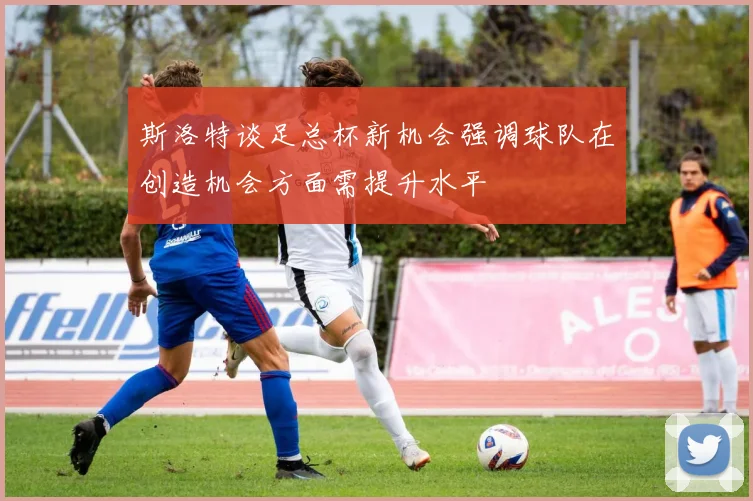 斯洛特谈足总杯新机会强调球队在创造机会方面需提升水平