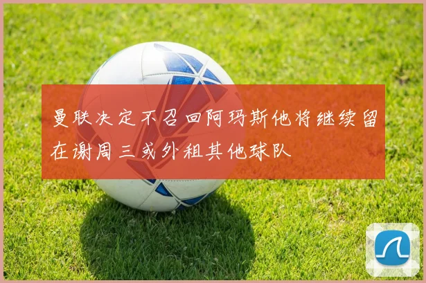 曼联决定不召回阿玛斯他将继续留在谢周三或外租其他球队